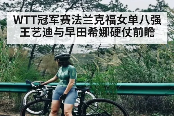WTT冠军赛法兰克福女单八强王艺迪与早田希娜硬仗前瞻 - kaiyun