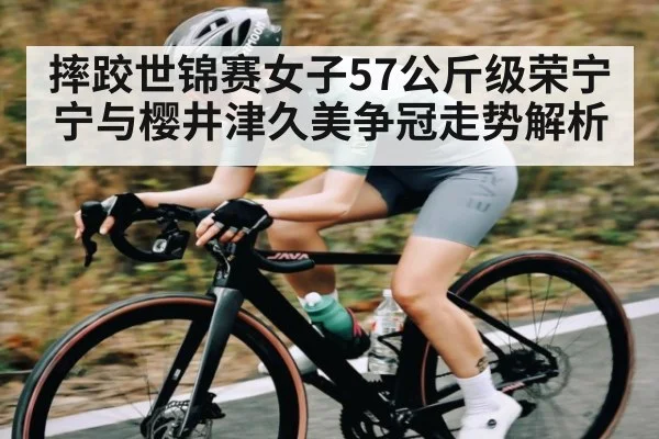 摔跤世锦赛女子57公斤级荣宁宁与樱井津久美争冠走势解析 - kaiyun